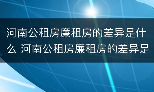 河南公租房廉租房的差异是什么 河南公租房廉租房的差异是什么意思