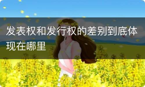 发表权和发行权的差别到底体现在哪里