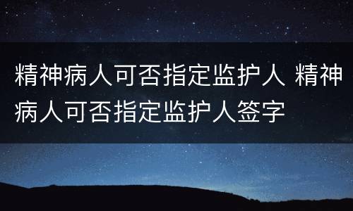 精神病人可否指定监护人 精神病人可否指定监护人签字