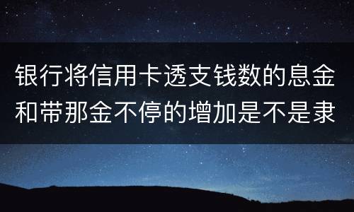 银行将信用卡透支钱数的息金和带那金不停的增加是不是隶属违法或违规