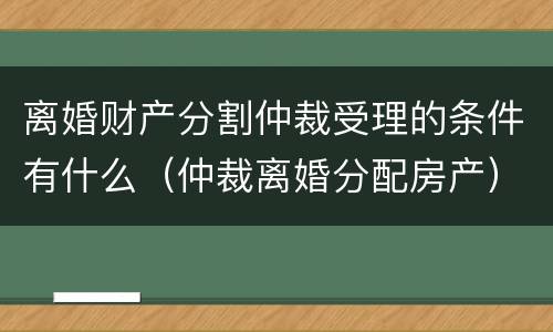 离婚财产分割仲裁受理的条件有什么（仲裁离婚分配房产）