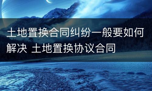 土地置换合同纠纷一般要如何解决 土地置换协议合同