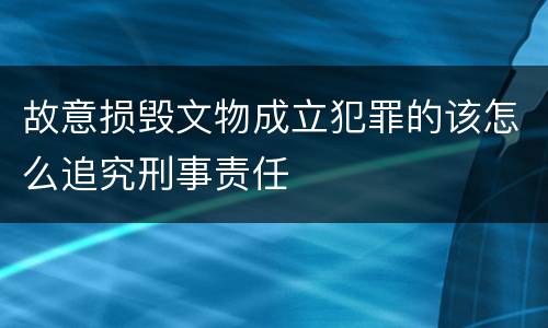 故意损毁文物成立犯罪的该怎么追究刑事责任