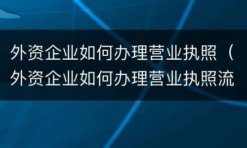 外资企业如何办理营业执照（外资企业如何办理营业执照流程）