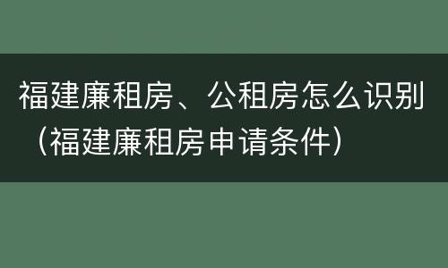 福建廉租房、公租房怎么识别（福建廉租房申请条件）