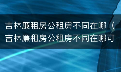 吉林廉租房公租房不同在哪（吉林廉租房公租房不同在哪可以查到）