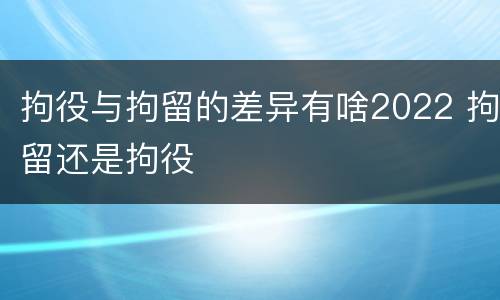 拘役与拘留的差异有啥2022 拘留还是拘役