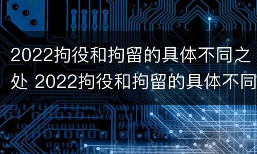 2022拘役和拘留的具体不同之处 2022拘役和拘留的具体不同之处在哪里