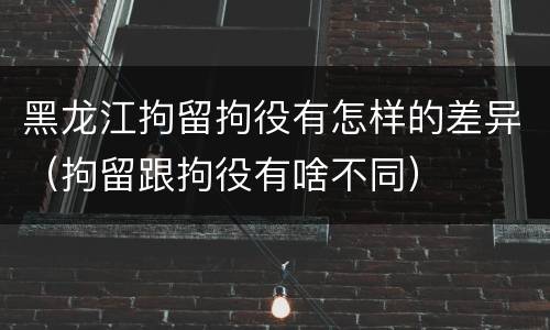 黑龙江拘留拘役有怎样的差异（拘留跟拘役有啥不同）