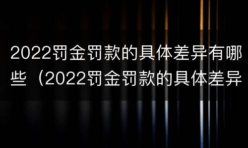 2022罚金罚款的具体差异有哪些（2022罚金罚款的具体差异有哪些呢）