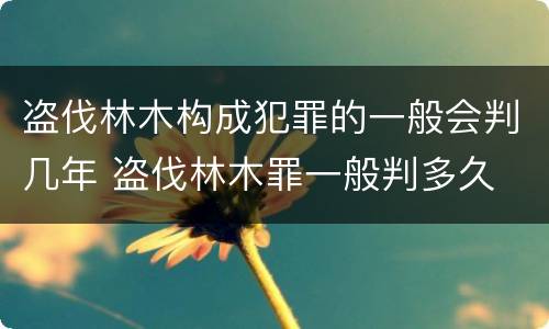 盗伐林木构成犯罪的一般会判几年 盗伐林木罪一般判多久