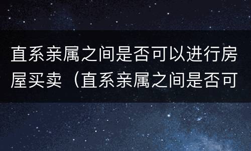 直系亲属之间是否可以进行房屋买卖（直系亲属之间是否可以进行房屋买卖过户）