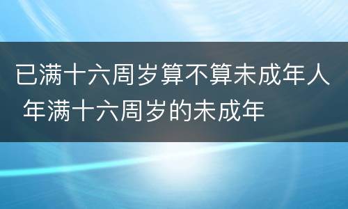 已满十六周岁算不算未成年人 年满十六周岁的未成年