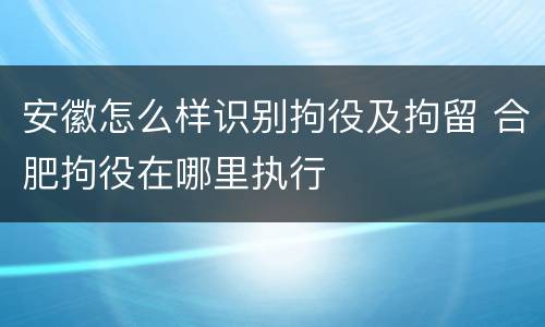 安徽怎么样识别拘役及拘留 合肥拘役在哪里执行