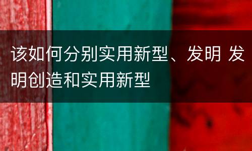 该如何分别实用新型、发明 发明创造和实用新型