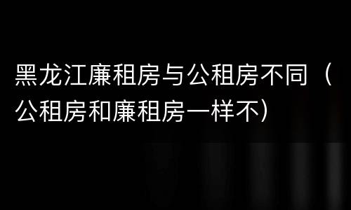 黑龙江廉租房与公租房不同（公租房和廉租房一样不）