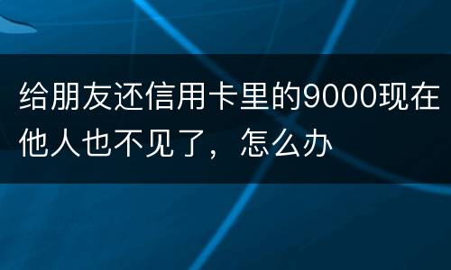 给朋友还信用卡里的9000现在他人也不见了，怎么办