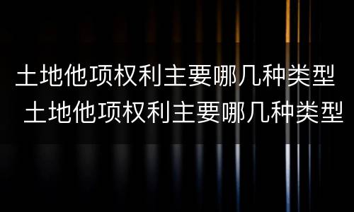 土地他项权利主要哪几种类型 土地他项权利主要哪几种类型包括