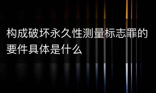 构成破坏永久性测量标志罪的要件具体是什么