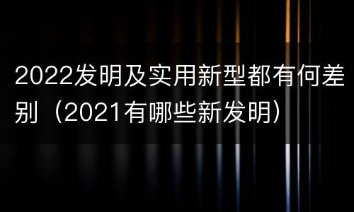 2022发明及实用新型都有何差别（2021有哪些新发明）