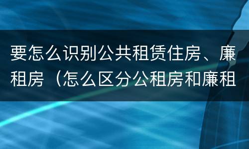 要怎么识别公共租赁住房、廉租房（怎么区分公租房和廉租房）