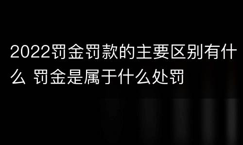 2022罚金罚款的主要区别有什么 罚金是属于什么处罚