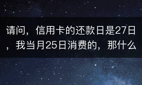 请问，信用卡的还款日是27日，我当月25日消费的，那什么时候还款？是下月的27日