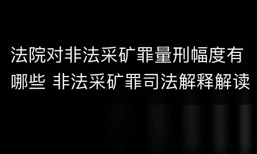 法院对非法采矿罪量刑幅度有哪些 非法采矿罪司法解释解读