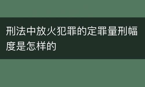 刑法中放火犯罪的定罪量刑幅度是怎样的