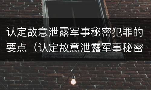 认定故意泄露军事秘密犯罪的要点（认定故意泄露军事秘密犯罪的要点是什么）