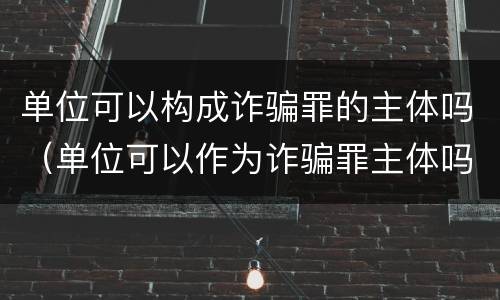 单位可以构成诈骗罪的主体吗（单位可以作为诈骗罪主体吗）