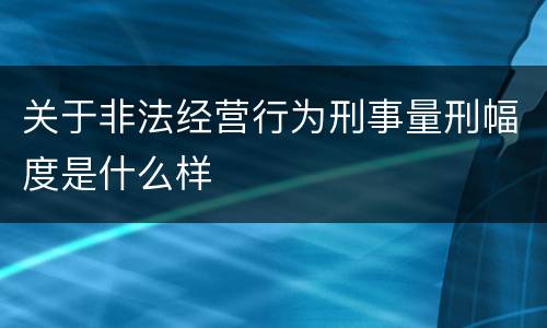 关于非法经营行为刑事量刑幅度是什么样