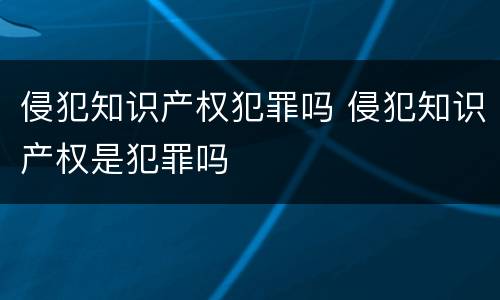 侵犯知识产权犯罪吗 侵犯知识产权是犯罪吗