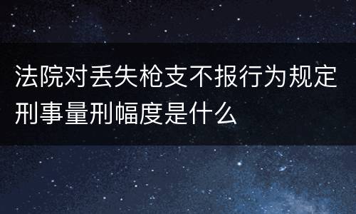 法院对丢失枪支不报行为规定刑事量刑幅度是什么