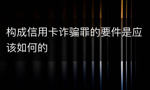 构成信用卡诈骗罪的要件是应该如何的