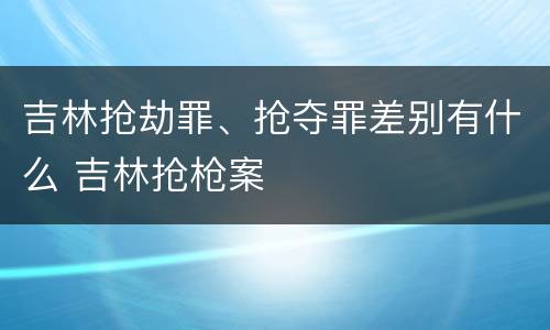 吉林抢劫罪、抢夺罪差别有什么 吉林抢枪案