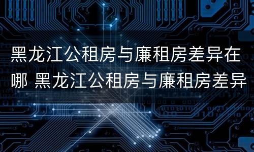 黑龙江公租房与廉租房差异在哪 黑龙江公租房与廉租房差异在哪查