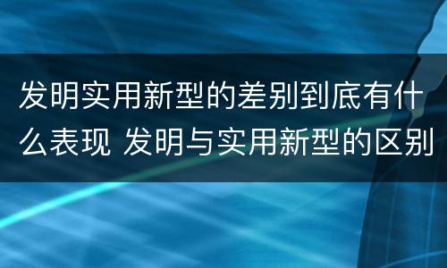 发明实用新型的差别到底有什么表现 发明与实用新型的区别有哪些