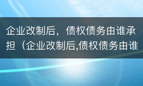 企业改制后，债权债务由谁承担（企业改制后,债权债务由谁承担呢）