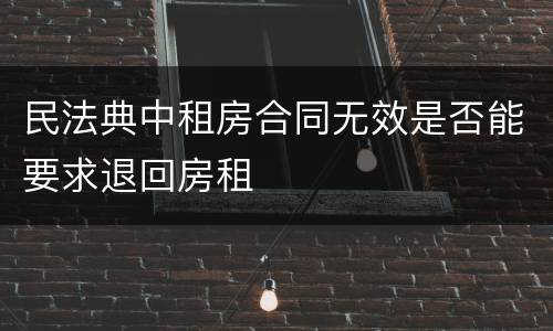 民法典中租房合同无效是否能要求退回房租