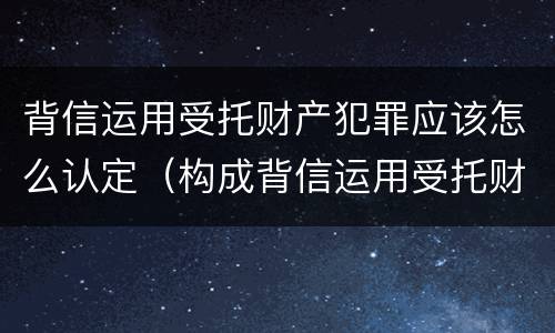 背信运用受托财产犯罪应该怎么认定（构成背信运用受托财产罪的立案标准）