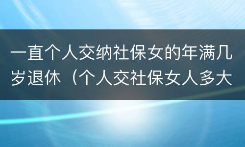 一直个人交纳社保女的年满几岁退休（个人交社保女人多大年龄退休）