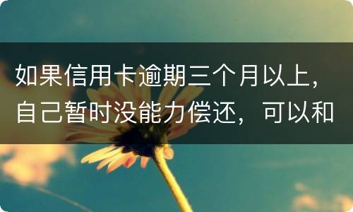 如果信用卡逾期三个月以上，自己暂时没能力偿还，可以和信用卡银行协商吗