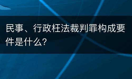 民事、行政枉法裁判罪构成要件是什么？