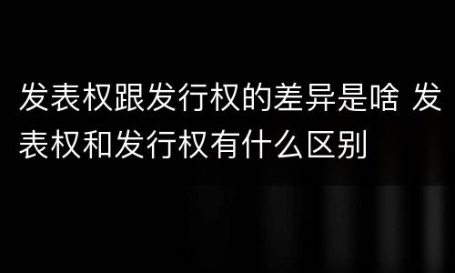 发表权跟发行权的差异是啥 发表权和发行权有什么区别