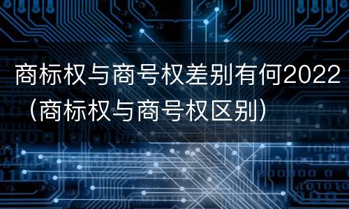 商标权与商号权差别有何2022（商标权与商号权区别）