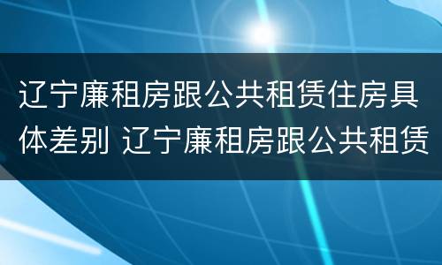 辽宁廉租房跟公共租赁住房具体差别 辽宁廉租房跟公共租赁住房具体差别大吗