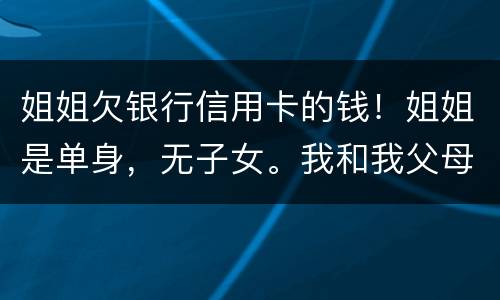 姐姐欠银行信用卡的钱！姐姐是单身，无子女。我和我父母必须为她欠钱还款吗