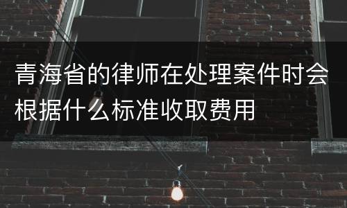 青海省的律师在处理案件时会根据什么标准收取费用