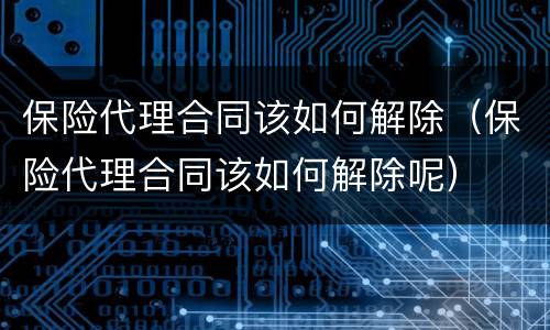 保险代理合同该如何解除（保险代理合同该如何解除呢）